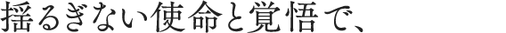 揺るぎない使命と覚悟で、