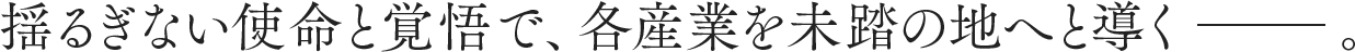 揺るぎない使命と覚悟で、各産業を未踏の地へと導くー。